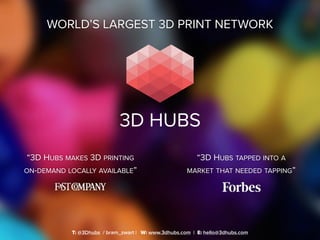WORLD’S LARGEST 3D PRINT NETWORK
T: @3Dhubs / bram_zwart | W: www.3dhubs.com | E: hello@3dhubs.com
“3D HUBS TAPPED INTO A
MARKET THAT NEEDED TAPPING”
“3D HUBS MAKES 3D PRINTING
ON-DEMAND LOCALLY AVAILABLE”
 