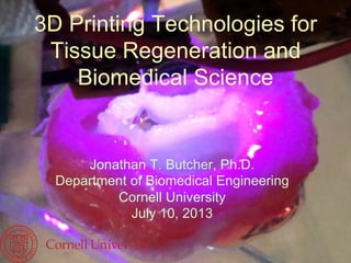 3D Printing Technologies for
Tissue Regeneration and
Biomedical Science
Jonathan T. Butcher, Ph.D.
Department of Biomedical Engineering
Cornell University
July 10, 2013
 