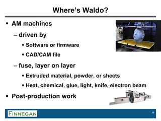 10
Where’s Waldo?
 AM machines
– driven by
 Software or firmware
 CAD/CAM file
– fuse, layer on layer
 Extruded material, powder, or sheets
 Heat, chemical, glue, light, knife, electron beam
 Post-production work
 