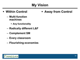 107
My Vision
 Within Control
– Multi-function
machines
 Any functionality
– Radically different L&F
– Complement SM
– Every classroom
– Flourishing economies
 Away from Control
 