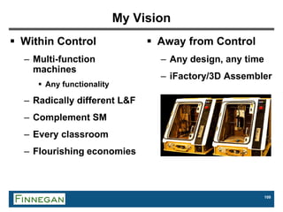 109
My Vision
 Within Control
– Multi-function
machines
 Any functionality
– Radically different L&F
– Complement SM
– Every classroom
– Flourishing economies
 Away from Control
– Any design, any time
– iFactory/3D Assembler
 