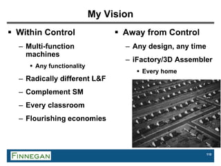 110
My Vision
 Within Control
– Multi-function
machines
 Any functionality
– Radically different L&F
– Complement SM
– Every classroom
– Flourishing economies
 Away from Control
– Any design, any time
– iFactory/3D Assembler
 Every home
 