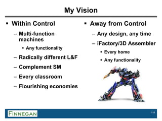 111
My Vision
 Within Control
– Multi-function
machines
 Any functionality
– Radically different L&F
– Complement SM
– Every classroom
– Flourishing economies
 Away from Control
– Any design, any time
– iFactory/3D Assembler
 Every home
 Any functionality
 