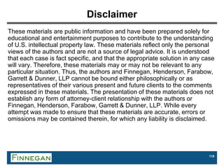 118
Disclaimer
These materials are public information and have been prepared solely for
educational and entertainment purposes to contribute to the understanding
of U.S. intellectual property law. These materials reflect only the personal
views of the authors and are not a source of legal advice. It is understood
that each case is fact specific, and that the appropriate solution in any case
will vary. Therefore, these materials may or may not be relevant to any
particular situation. Thus, the authors and Finnegan, Henderson, Farabow,
Garrett & Dunner, LLP cannot be bound either philosophically or as
representatives of their various present and future clients to the comments
expressed in these materials. The presentation of these materials does not
establish any form of attorney-client relationship with the authors or
Finnegan, Henderson, Farabow, Garrett & Dunner, LLP. While every
attempt was made to ensure that these materials are accurate, errors or
omissions may be contained therein, for which any liability is disclaimed.
 