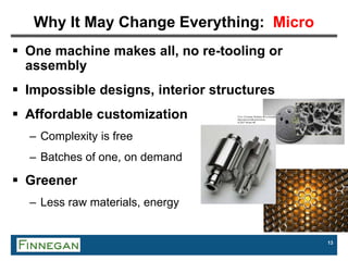 13
Why It May Change Everything: Micro
 One machine makes all, no re-tooling or
assembly
 Impossible designs, interior structures
 Affordable customization
– Complexity is free
– Batches of one, on demand
 Greener
– Less raw materials, energy
 
