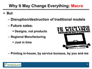 15
Why It May Change Everything: Macro
 But
– Disruption/destruction of traditional models
– Future sales:
 Designs, not products
– Regional Manufacturing
 Just in time
– Printing in-house, by service bureaus, by you and me
 