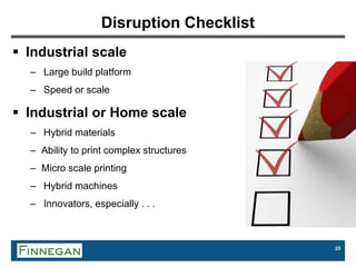 25
Disruption Checklist
 Industrial scale
– Large build platform
– Speed or scale
 Industrial or Home scale
– Hybrid materials
– Ability to print complex structures
– Micro scale printing
– Hybrid machines
– Innovators, especially . . .
 