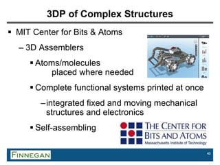 43
3DP of Complex Structures
 MIT Center for Bits & Atoms
– 3D Assemblers
 Atoms/molecules
placed where needed
 Complete functional systems printed at once
–integrated fixed and moving mechanical
structures and electronics
 Self-assembling
 