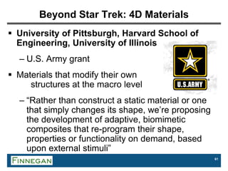 61
Beyond Star Trek: 4D Materials
 University of Pittsburgh, Harvard School of
Engineering, University of Illinois
– U.S. Army grant
 Materials that modify their own
structures at the macro level
– “Rather than construct a static material or one
that simply changes its shape, we’re proposing
the development of adaptive, biomimetic
composites that re-program their shape,
properties or functionality on demand, based
upon external stimuli”
 