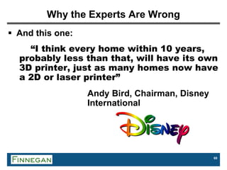 69
Why the Experts Are Wrong
 And this one:
“I think every home within 10 years,
probably less than that, will have its own
3D printer, just as many homes now have
a 2D or laser printer”
Andy Bird, Chairman, Disney
International
 