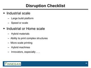 85
Disruption Checklist
 Industrial scale
– Large build platform
– Speed or scale
 Industrial or Home scale
– Hybrid materials
– Ability to print complex structures
– Micro scale printing
– Hybrid machines
– Innovators, especially . . .
 