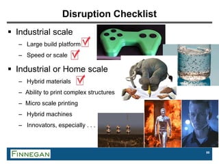 88
Disruption Checklist
 Industrial scale
– Large build platform
– Speed or scale
 Industrial or Home scale
– Hybrid materials
– Ability to print complex structures
– Micro scale printing
– Hybrid machines
– Innovators, especially . . .
 