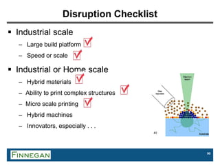 90
Disruption Checklist
 Industrial scale
– Large build platform
– Speed or scale
 Industrial or Home scale
– Hybrid materials
– Ability to print complex structures
– Micro scale printing
– Hybrid machines
– Innovators, especially . . .
 