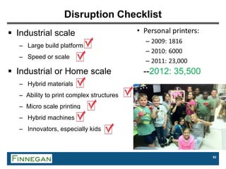 92
Disruption Checklist
 Industrial scale
– Large build platform
– Speed or scale
 Industrial or Home scale --2012: 35,500
– Hybrid materials
– Ability to print complex structures
– Micro scale printing
– Hybrid machines
– Innovators, especially kids
 