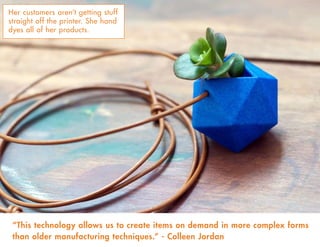 Her customers aren’t getting stuff
straight off the printer. She hand
dyes all of her products.
“This technology allows us to create items on demand in more complex forms
than older manufacturing techniques.” - Colleen Jordan
 