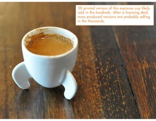 3D printed verions of this espresso cup likely
sold in the hundreds. After a licensing deal,
mass produced versions are probably selling
in the thousands.
 