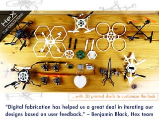 “Digital fabrication has helped us a great deal in iterating our
designs based on user feedback.” – Benjamin Black, Hex team
…with 3D printed shells to customize the look.
 
