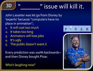 3D “______” issue will kill it.
John Lasseter was let go from Disney by
‘experts’ because “computers have no
place in animation”;
1. It will cost too much
2. It takes too long
3. Animators will lose jobs
4. It‘s ugly
5. The public doesn’t want it
Every prediction was 100% backwards–
and then Disney bought Pixar.
Who’s laughing now?
 