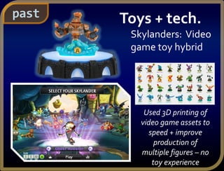 Toys + tech.
Skylanders: Video
game toy hybrid
Used 3D printing of
video game assets to
speed + improve
production of
multiple figures – no
toy experience
past
 