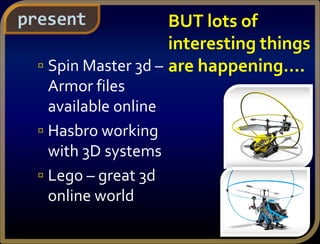  Spin Master 3d –
Armor files
available online
 Hasbro working
with 3D systems
 Lego – great 3d
online world
present BUT lots of
interesting things
are happening….
 