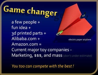 a few people +
fun idea +
3d printed parts +
Alibaba.com +
Amazon.com =
Current major toy companies -
Marketing, $$$, and mass (don’t under estimate)
You too can compete with the best !
electric paper airplane
 