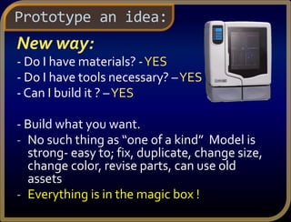 New way:
- Do I have materials? -YES
- Do I have tools necessary? –YES
- Can I build it ? –YES
- Build what you want.
- No such thing as “one of a kind” Model is
strong- easy to; fix, duplicate, change size,
change color, revise parts, can use old
assets
- Everything is in the magic box !
Prototype an idea:
 