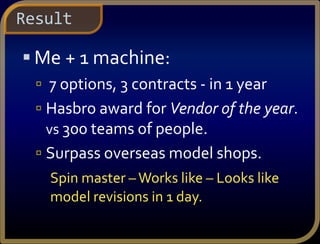  Me + 1 machine:
 7 options, 3 contracts - in 1 year
 Hasbro award for Vendor of the year.
vs 300 teams of people.
 Surpass overseas model shops.
Spin master –Works like – Looks like
model revisions in 1 day.
Result
 