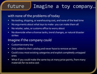 Imagine a toy company…
with none of the problems of today
 No tooling, shipping, or warehousing cost, and none of the lead time
 No arguments about what toys to make- you can make them all
 No retailer, sales, or customs office to worry about
 No downside when a license tanks, trend changes, or natural disaster
strikes
Imagine if the company could
 Customize every toy
 Only added to their catalog and never have to remove an item
 Could cross most existing categories and exploit completely untapped
ones
 What if you could make the same toy at many price points, from many
materials for no extra cost
future
 