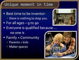 Unique moment in time
 Best time to be inventor-
 there is nothing to stop you.
 For all ages – 9 to 90
 Everyone is qualified because….
no one is
 Family + Community
 Parents + kids
 Maker spaces
 