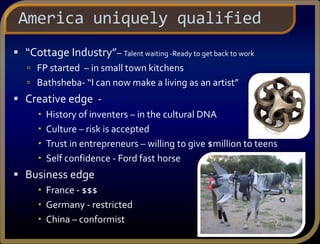  “Cottage Industry”– Talent waiting -Ready to get back to work
 FP started – in small town kitchens
 Bathsheba- “I can now make a living as an artist”
 Creative edge -
 History of inventers – in the cultural DNA
 Culture – risk is accepted
 Trust in entrepreneurs – willing to give $million to teens
 Self confidence - Ford fast horse
 Business edge
 France - $$$
 Germany - restricted
 China – conformist
America uniquely qualified
 
