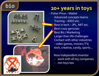 bio 20+ years in toys
- Fisher Price – Mattel
Advanced concepts teams
Training – IDEO etc.
Best in tech – JPL, MIT etc.
Best crazy geniuses
Best Biz / Marketing
Larger than life challenges
Contact with other industries
- video games, movies /TV,
tech, creative, candy, sports…
- Now Independent inventor
- work with all toy companies
- non toys too
 