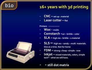bio 16+ years with 3d printing
- CNC – set up - material
- Laser cutter – flat
Printers ---------------
- Wax - molds
- Cornstarch *cor – brittle – color
- SLA – high res – brittle – 1 material
- SLS – high res – sandy – multi materials.
One at a time. Not for home
- FDM – strong- cheap –simple - now
- Inkjet – mixed materials, colors, simple
tech* - what we will have.
- - still dot matrix
 