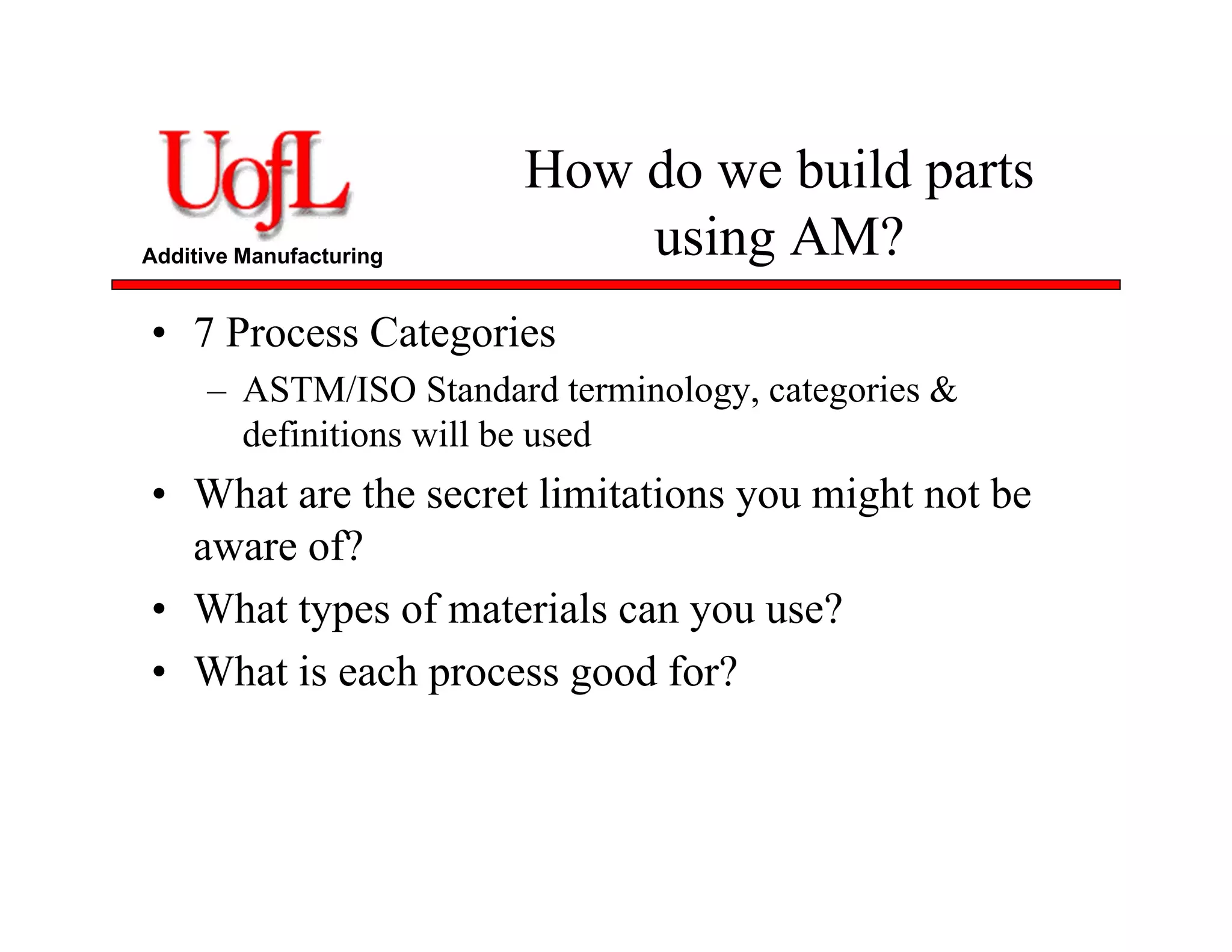 Additive Manufacturing
How do we build parts
using AM?
• 7 Process Categories
– ASTM/ISO Standard terminology, categories &
definitions will be used
• What are the secret limitations you might not be
aware of?
• What types of materials can you use?
• What is each process good for?
 