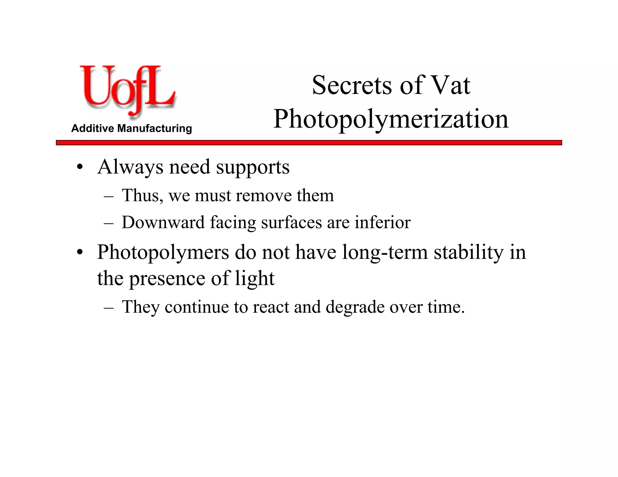 Additive Manufacturing
Secrets of Vat
Photopolymerization
• Always need supports
– Thus, we must remove them
– Downward facing surfaces are inferior
• Photopolymers do not have long-term stability in
the presence of light
– They continue to react and degrade over time.
 