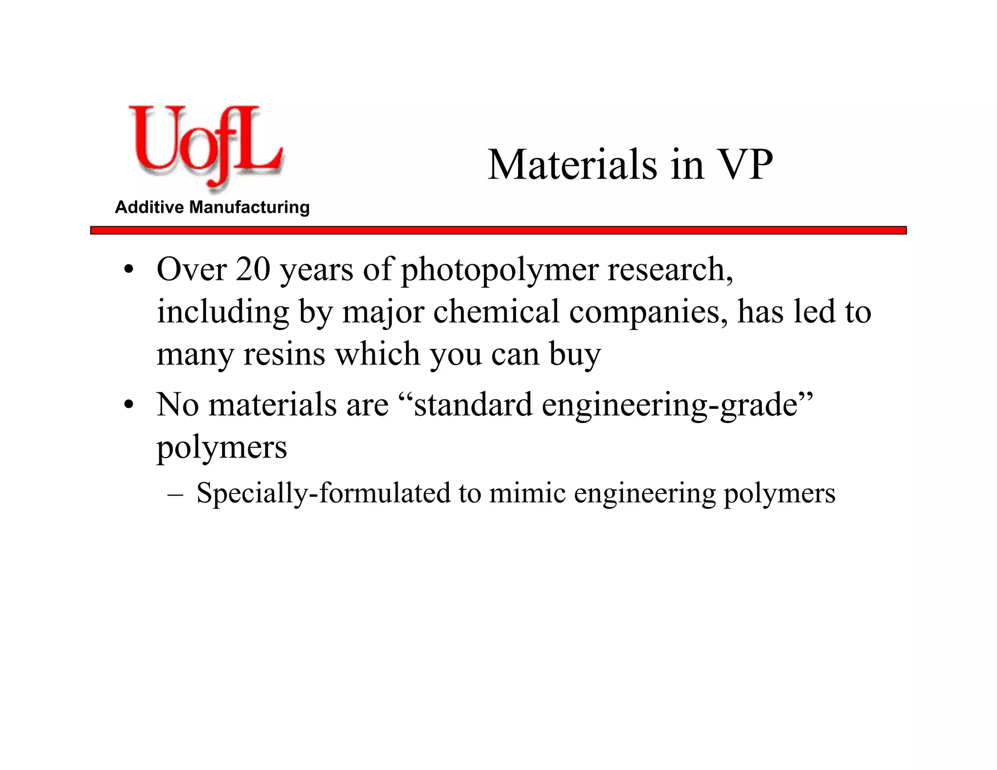 Additive Manufacturing
Materials in VP
• Over 20 years of photopolymer research,
including by major chemical companies, has led to
many resins which you can buy
• No materials are “standard engineering-grade”
polymers
– Specially-formulated to mimic engineering polymers
 