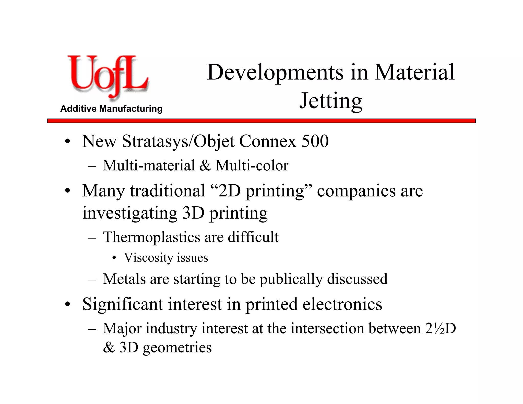 Additive Manufacturing
Developments in Material
Jetting
• New Stratasys/Objet Connex 500
– Multi-material & Multi-color
• Many traditional “2D printing” companies are
investigating 3D printing
– Thermoplastics are difficult
• Viscosity issues
– Metals are starting to be publically discussed
• Significant interest in printed electronics
– Major industry interest at the intersection between 2½D
& 3D geometries
 