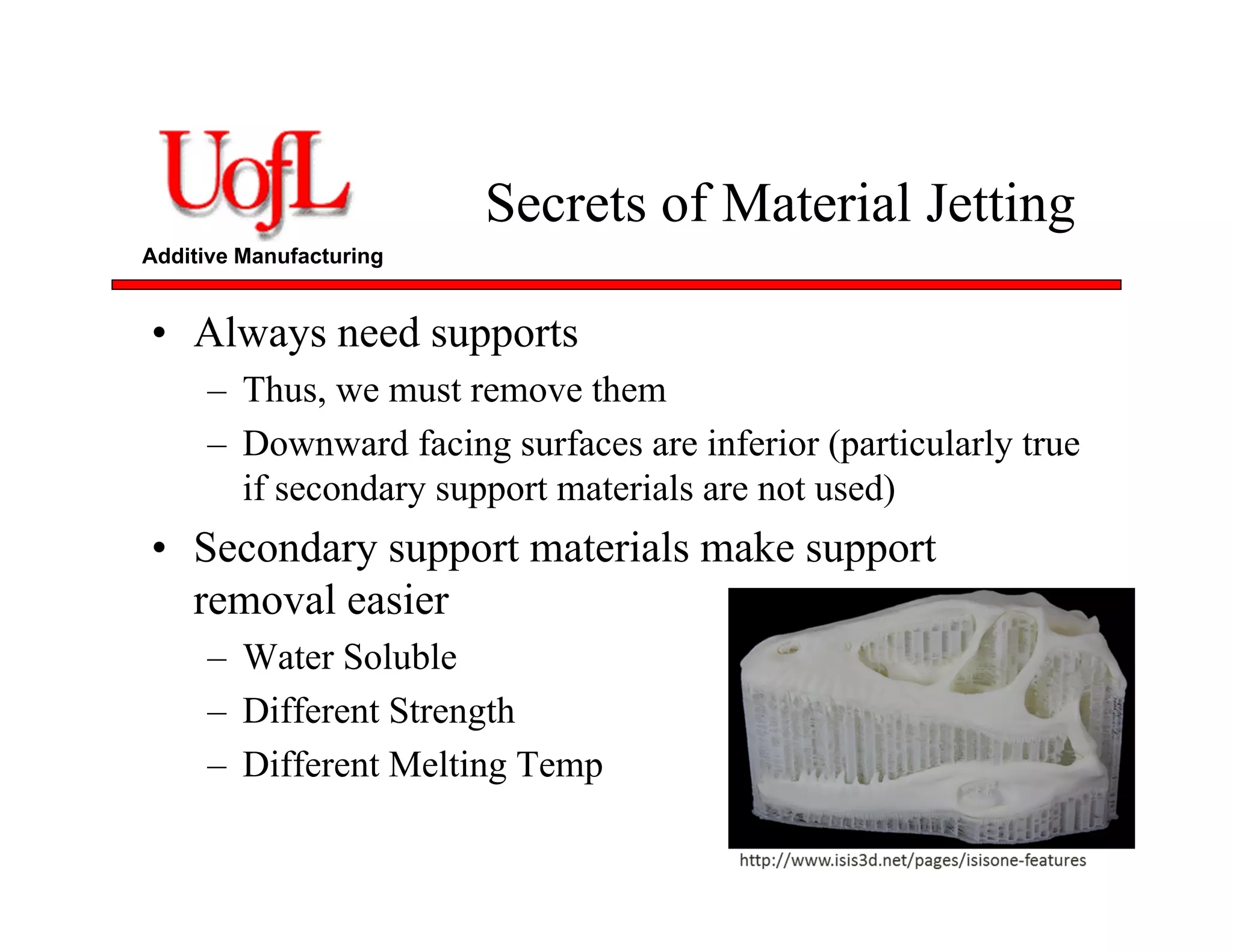 Additive Manufacturing
Secrets of Material Jetting
• Always need supports
– Thus, we must remove them
– Downward facing surfaces are inferior (particularly true
if secondary support materials are not used)
• Secondary support materials make support
removal easier
– Water Soluble
– Different Strength
– Different Melting Temp
 