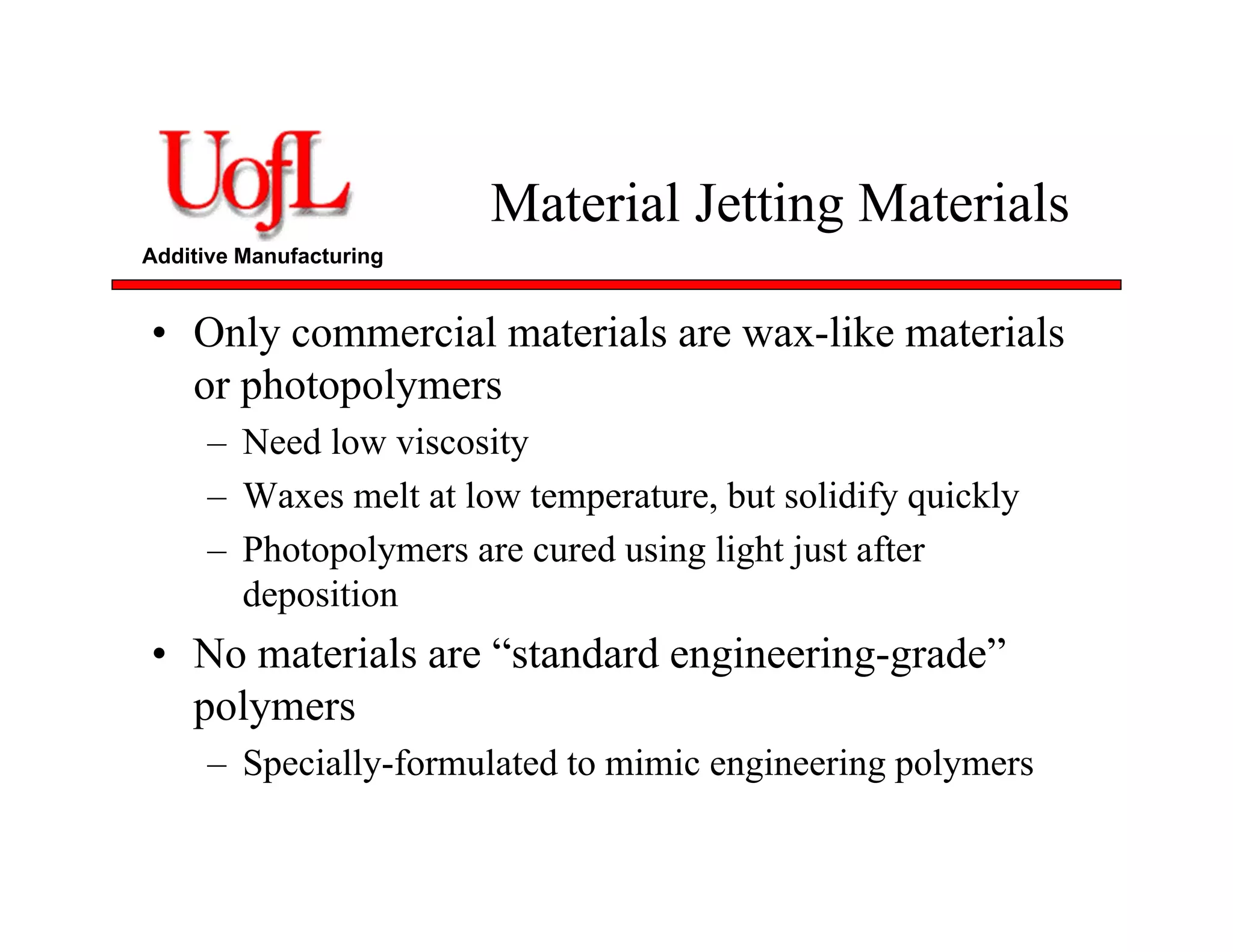 Additive Manufacturing
Material Jetting Materials
• Only commercial materials are wax-like materials
or photopolymers
– Need low viscosity
– Waxes melt at low temperature, but solidify quickly
– Photopolymers are cured using light just after
deposition
• No materials are “standard engineering-grade”
polymers
– Specially-formulated to mimic engineering polymers
 