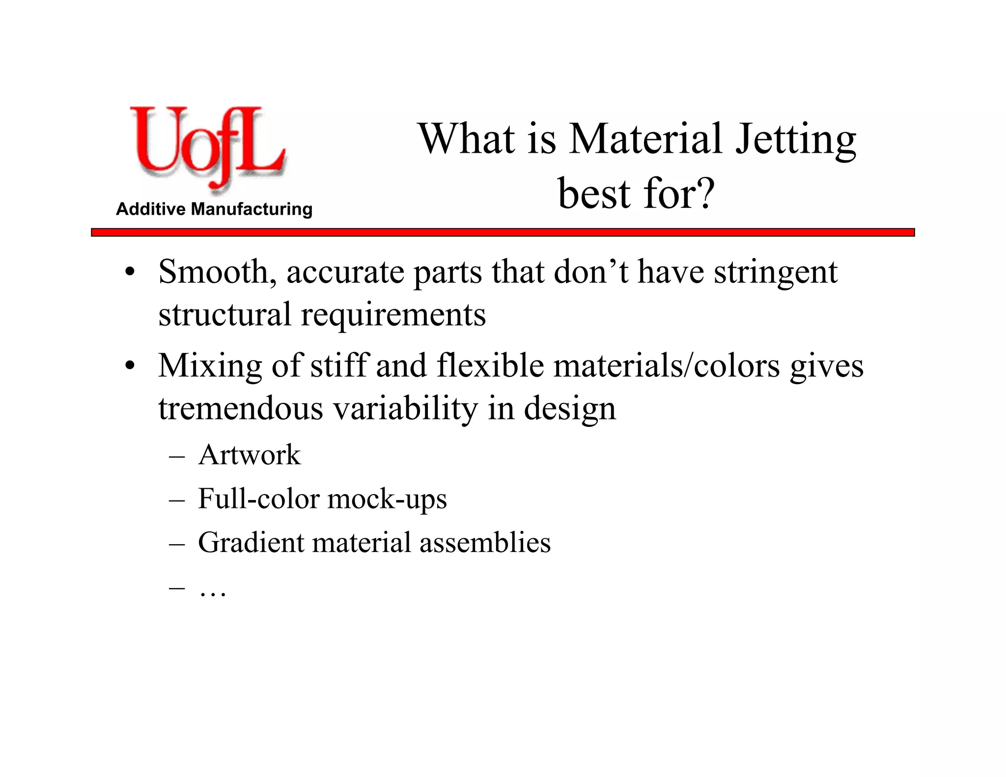 Additive Manufacturing
What is Material Jetting
best for?
• Smooth, accurate parts that don’t have stringent
structural requirements
• Mixing of stiff and flexible materials/colors gives
tremendous variability in design
– Artwork
– Full-color mock-ups
– Gradient material assemblies
– …
 