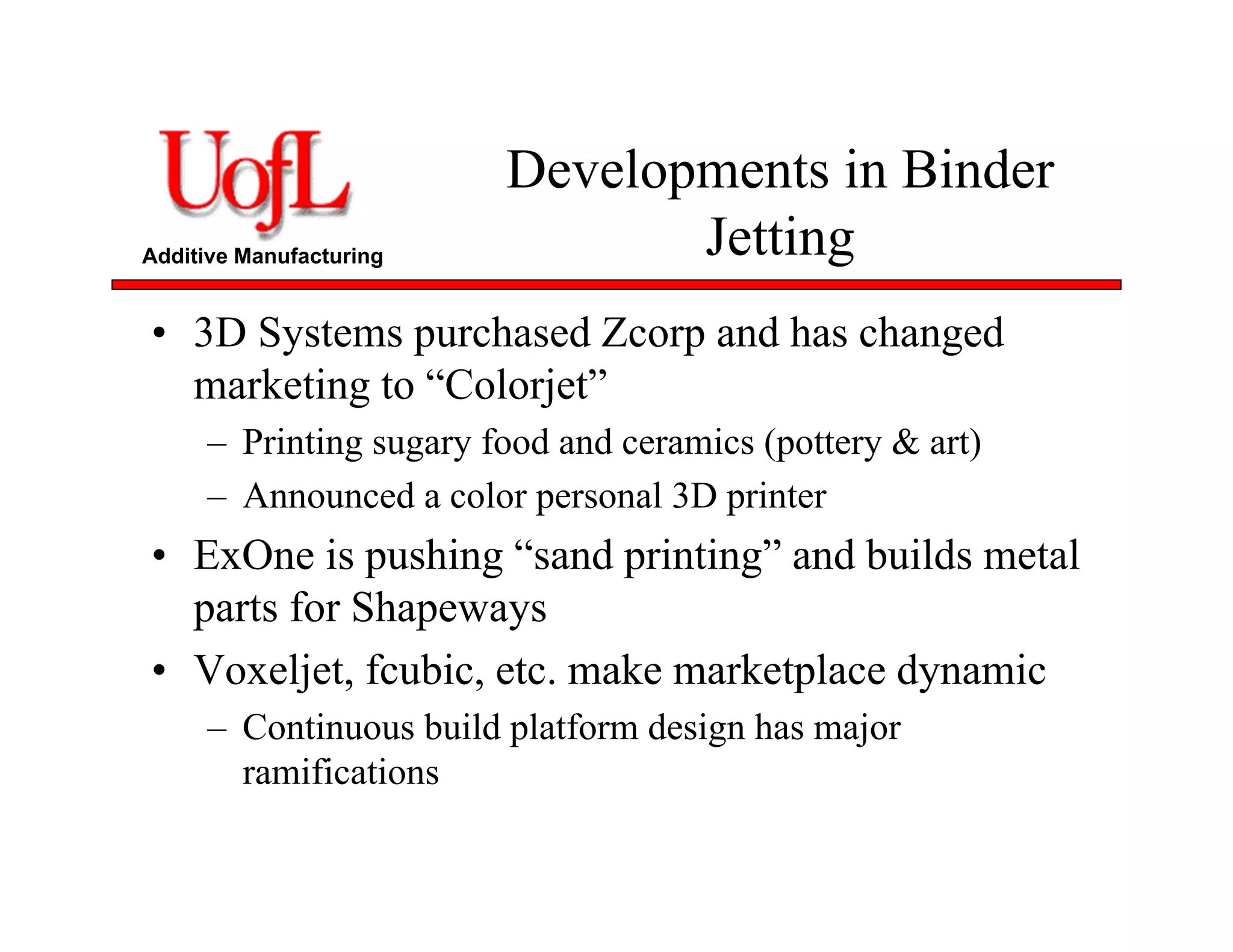 Additive Manufacturing
Developments in Binder
Jetting
• 3D Systems purchased Zcorp and has changed
marketing to “Colorjet”
– Printing sugary food and ceramics (pottery & art)
– Announced a color personal 3D printer
• ExOne is pushing “sand printing” and builds metal
parts for Shapeways
• Voxeljet, fcubic, etc. make marketplace dynamic
– Continuous build platform design has major
ramifications
 