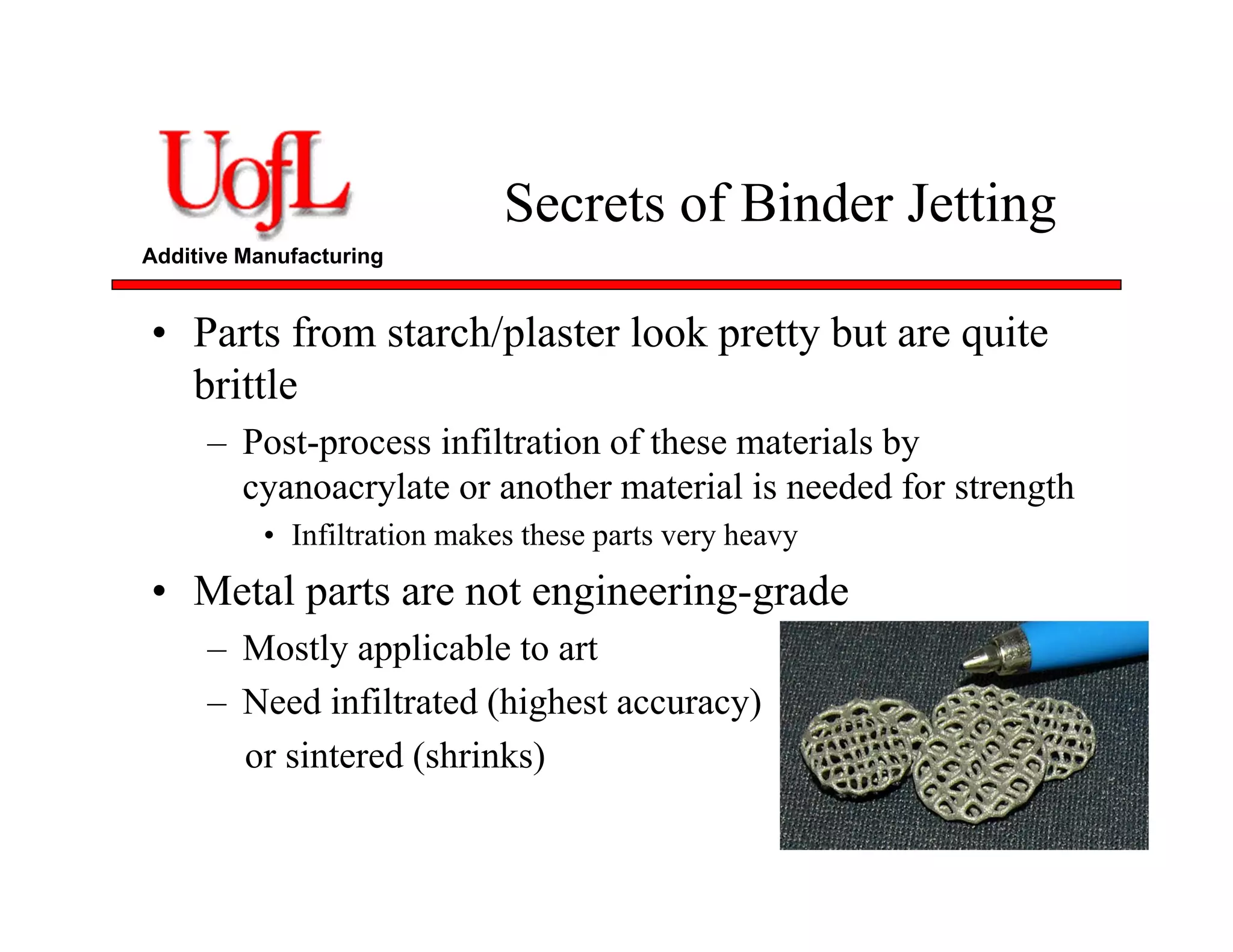 Additive Manufacturing
Secrets of Binder Jetting
• Parts from starch/plaster look pretty but are quite
brittle
– Post-process infiltration of these materials by
cyanoacrylate or another material is needed for strength
• Infiltration makes these parts very heavy
• Metal parts are not engineering-grade
– Mostly applicable to art
– Need infiltrated (highest accuracy)
or sintered (shrinks)
 