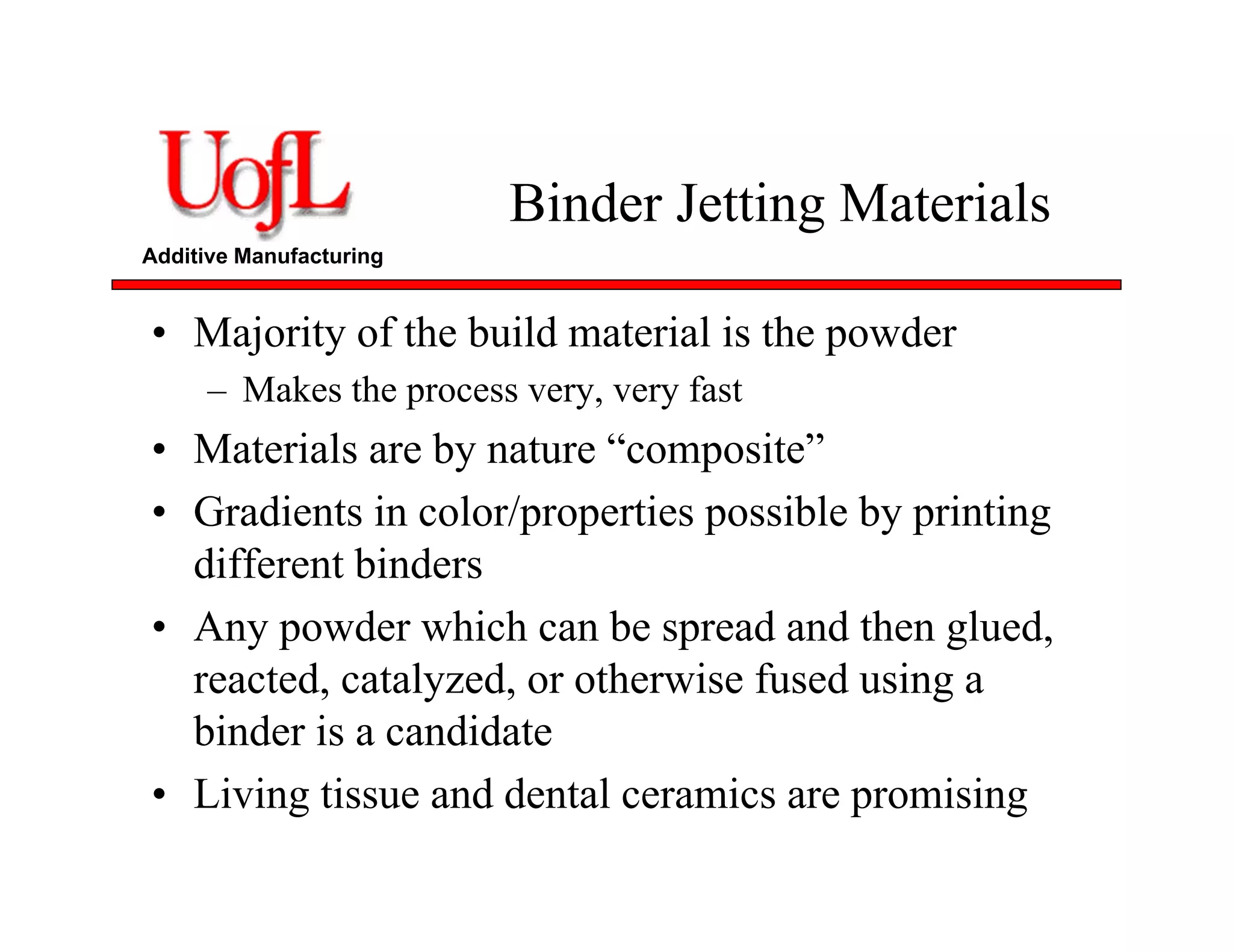 Additive Manufacturing
Binder Jetting Materials
• Majority of the build material is the powder
– Makes the process very, very fast
• Materials are by nature “composite”
• Gradients in color/properties possible by printing
different binders
• Any powder which can be spread and then glued,
reacted, catalyzed, or otherwise fused using a
binder is a candidate
• Living tissue and dental ceramics are promising
 