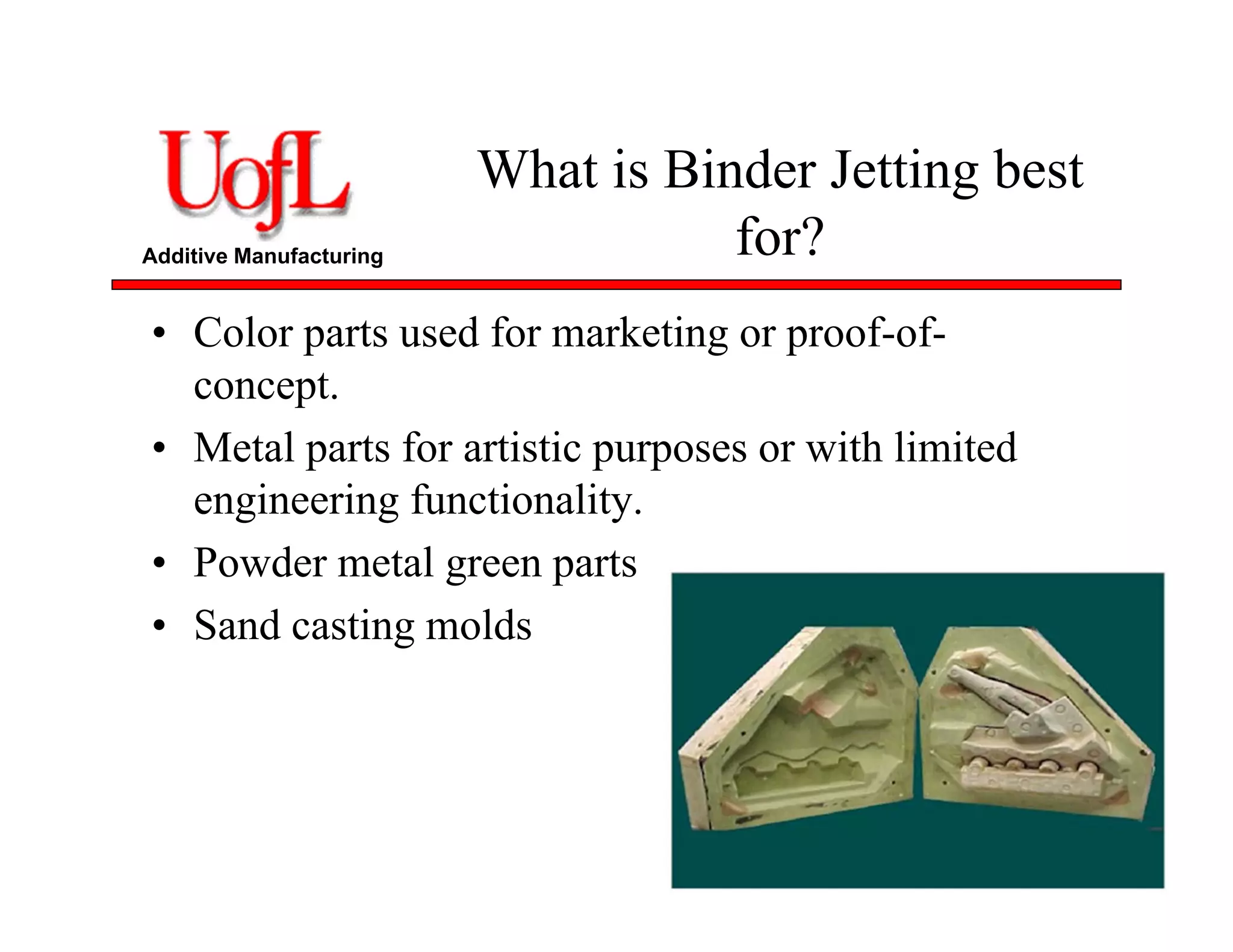 Additive Manufacturing
What is Binder Jetting best
for?
• Color parts used for marketing or proof-of-
concept.
• Metal parts for artistic purposes or with limited
engineering functionality.
• Powder metal green parts
• Sand casting molds
 