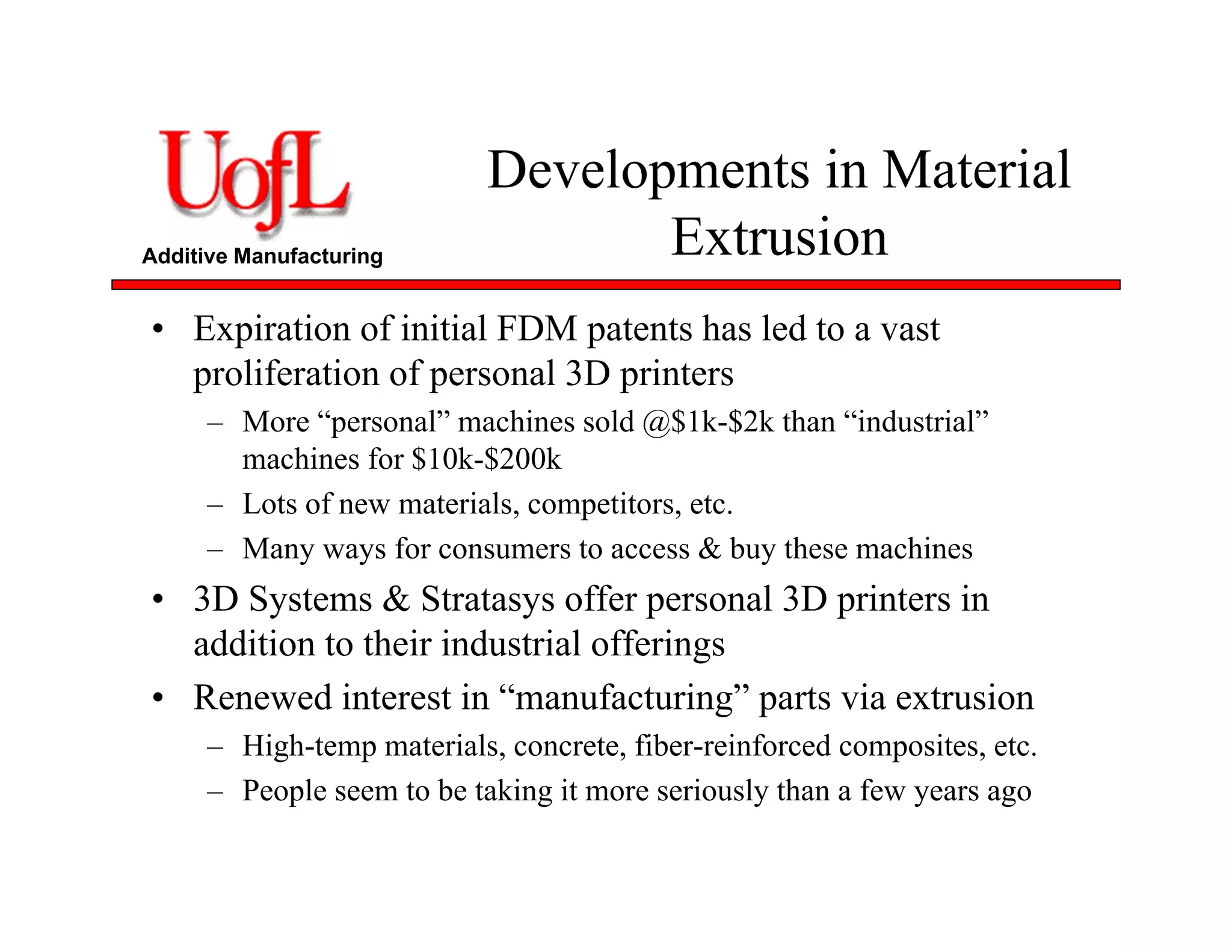 Additive Manufacturing
Developments in Material
Extrusion
• Expiration of initial FDM patents has led to a vast
proliferation of personal 3D printers
– More “personal” machines sold @$1k-$2k than “industrial”
machines for $10k-$200k
– Lots of new materials, competitors, etc.
– Many ways for consumers to access & buy these machines
• 3D Systems & Stratasys offer personal 3D printers in
addition to their industrial offerings
• Renewed interest in “manufacturing” parts via extrusion
– High-temp materials, concrete, fiber-reinforced composites, etc.
– People seem to be taking it more seriously than a few years ago
 