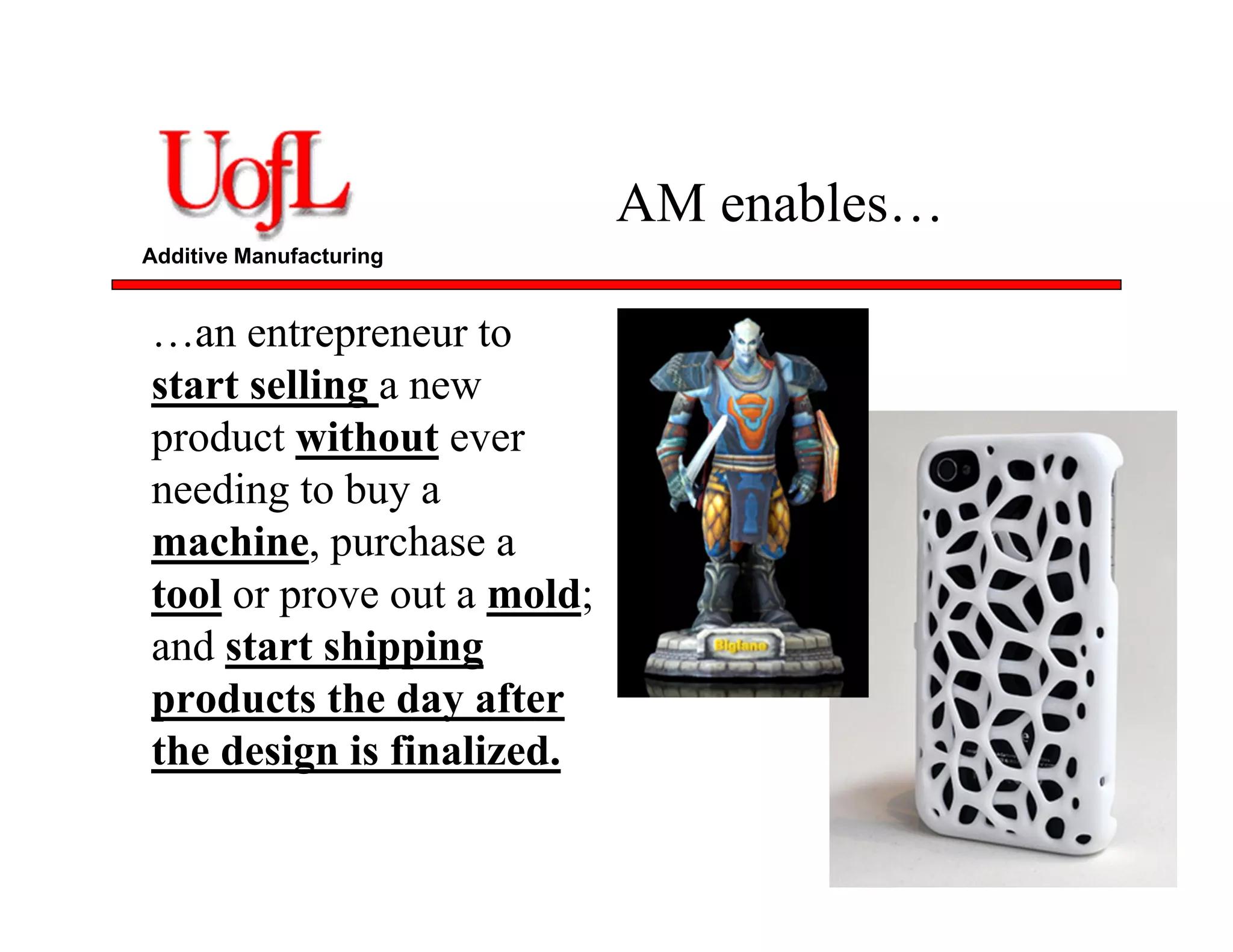 Additive Manufacturing
AM enables…
…an entrepreneur to
start selling a new
product without ever
needing to buy a
machine, purchase a
tool or prove out a mold;
and start shipping
products the day after
the design is finalized.
 