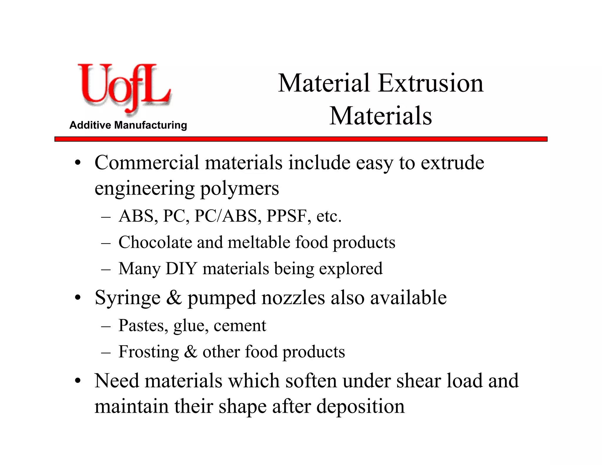 Additive Manufacturing
Material Extrusion
Materials
• Commercial materials include easy to extrude
engineering polymers
– ABS, PC, PC/ABS, PPSF, etc.
– Chocolate and meltable food products
– Many DIY materials being explored
• Syringe & pumped nozzles also available
– Pastes, glue, cement
– Frosting & other food products
• Need materials which soften under shear load and
maintain their shape after deposition
 