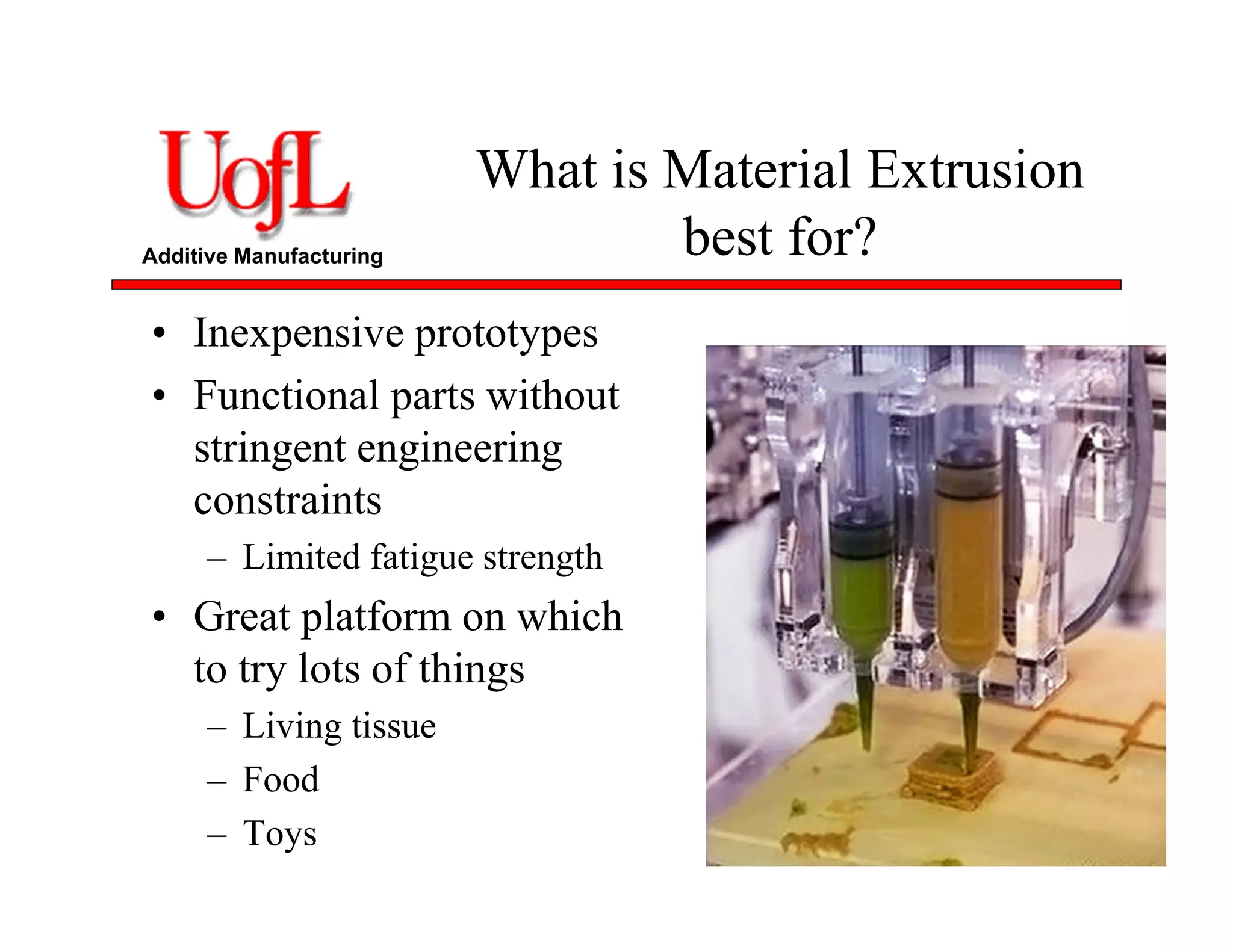 Additive Manufacturing
What is Material Extrusion
best for?
• Inexpensive prototypes
• Functional parts without
stringent engineering
constraints
– Limited fatigue strength
• Great platform on which
to try lots of things
– Living tissue
– Food
– Toys
 