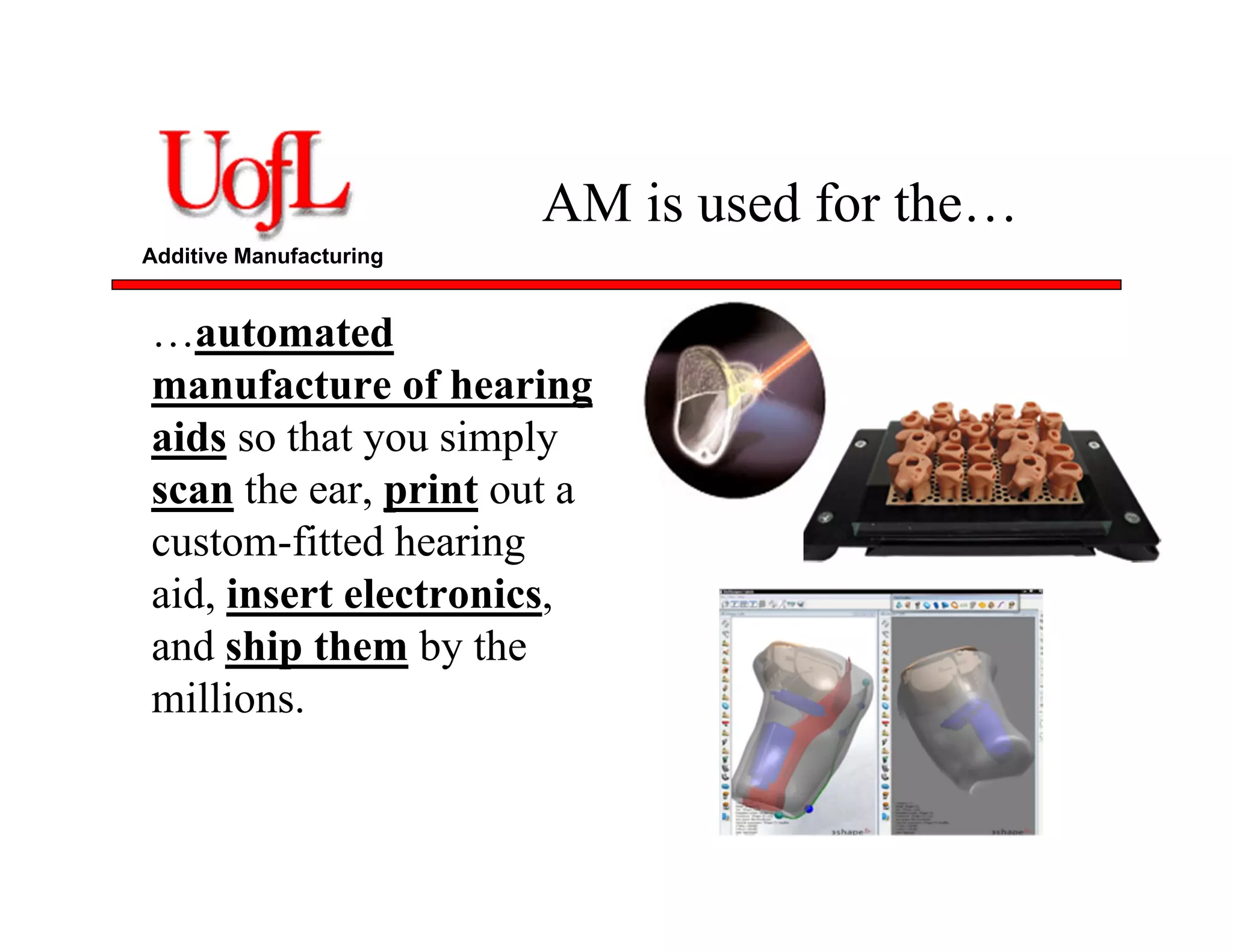Additive Manufacturing
AM is used for the…
…automated
manufacture of hearing
aids so that you simply
scan the ear, print out a
custom-fitted hearing
aid, insert electronics,
and ship them by the
millions.
 