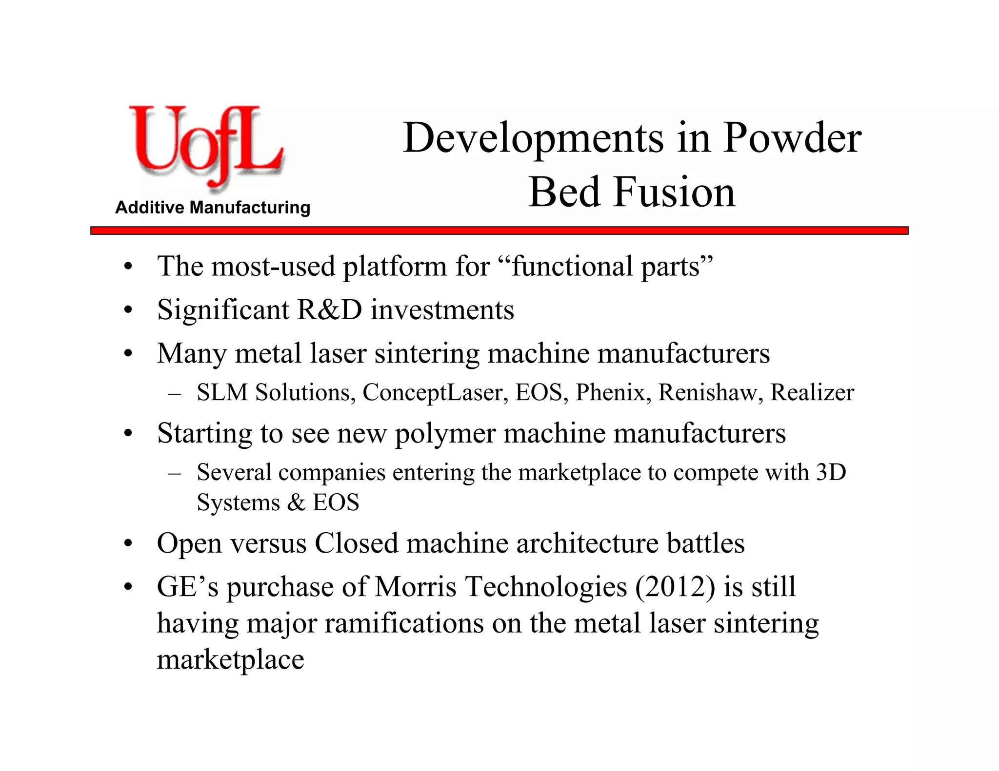 Additive Manufacturing
Developments in Powder
Bed Fusion
• The most-used platform for “functional parts”
• Significant R&D investments
• Many metal laser sintering machine manufacturers
– SLM Solutions, ConceptLaser, EOS, Phenix, Renishaw, Realizer
• Starting to see new polymer machine manufacturers
– Several companies entering the marketplace to compete with 3D
Systems & EOS
• Open versus Closed machine architecture battles
• GE’s purchase of Morris Technologies (2012) is still
having major ramifications on the metal laser sintering
marketplace
 
