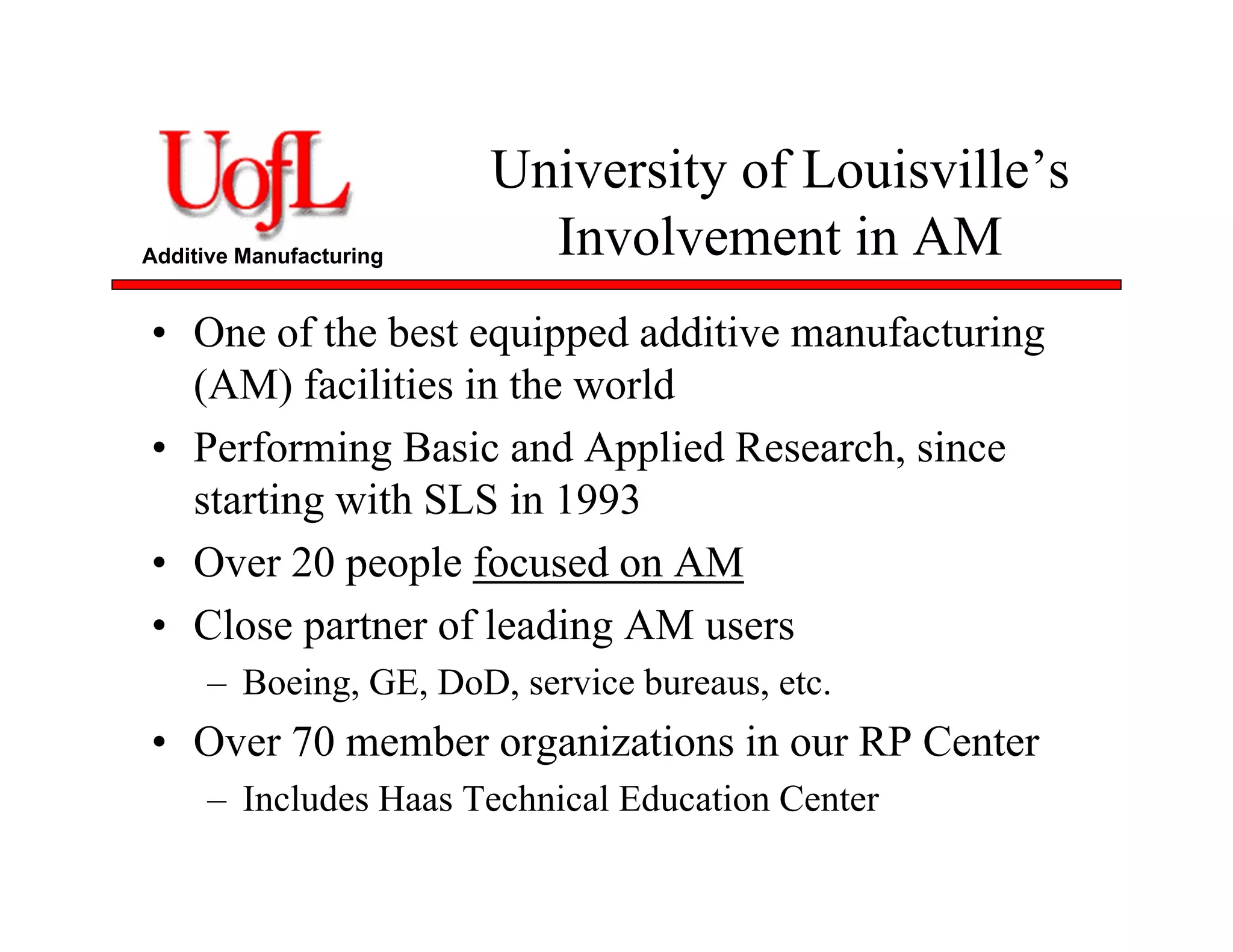 Additive Manufacturing
University of Louisville’s
Involvement in AM
• One of the best equipped additive manufacturing
(AM) facilities in the world
• Performing Basic and Applied Research, since
starting with SLS in 1993
• Over 20 people focused on AM
• Close partner of leading AM users
– Boeing, GE, DoD, service bureaus, etc.
• Over 70 member organizations in our RP Center
– Includes Haas Technical Education Center
 